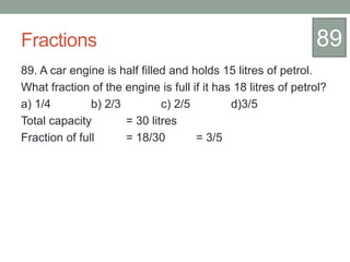 Fractions
89. A car engine is half filled and holds 15 litres of petrol.
What fraction of the engine is full if it has 18 litres of petrol?
a) 1/4 b) 2/3 c) 2/5 d)3/5
Total capacity = 30 litres
Fraction of full = 18/30 = 3/5
89
 