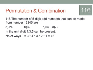 Permutation & Combination
116 The number of 5-digit odd numbers that can be made
from number 12345 are
a) 24 b)32 c)64 d)72
In the unit digit 1,3,5 can be present.
No of ways = 3 * 4 * 3 * 2 * 1 = 72
116
 