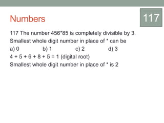 Numbers
117 The number 456*85 is completely divisible by 3.
Smallest whole digit number in place of * can be
a) 0 b) 1 c) 2 d) 3
4 + 5 + 6 + 8 + 5 = 1 (digital root)
Smallest whole digit number in place of * is 2
117
 