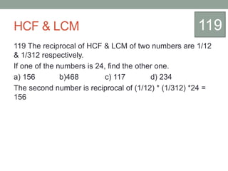 HCF & LCM
119 The reciprocal of HCF & LCM of two numbers are 1/12
& 1/312 respectively.
If one of the numbers is 24, find the other one.
a) 156 b)468 c) 117 d) 234
The second number is reciprocal of (1/12) * (1/312) *24 =
156
119
 