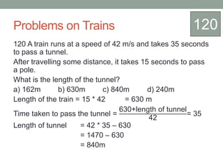Problems on Trains
120 A train runs at a speed of 42 m/s and takes 35 seconds
to pass a tunnel.
After travelling some distance, it takes 15 seconds to pass
a pole.
What is the length of the tunnel?
a) 162m b) 630m c) 840m d) 240m
Length of the train = 15 * 42 = 630 m
Time taken to pass the tunnel =
630+length of tunnel
42
= 35
Length of tunnel = 42 * 35 – 630
= 1470 – 630
= 840m
120
 