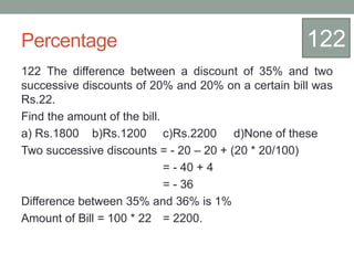 Percentage
122 The difference between a discount of 35% and two
successive discounts of 20% and 20% on a certain bill was
Rs.22.
Find the amount of the bill.
a) Rs.1800 b)Rs.1200 c)Rs.2200 d)None of these
Two successive discounts = - 20 – 20 + (20 * 20/100)
= - 40 + 4
= - 36
Difference between 35% and 36% is 1%
Amount of Bill = 100 * 22 = 2200.
122
 