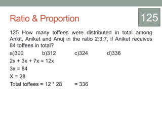 Ratio & Proportion
125 How many toffees were distributed in total among
Ankit, Aniket and Anuj in the ratio 2:3:7, if Aniket receives
84 toffees in total?
a)300 b)312 c)324 d)336
2x + 3x + 7x = 12x
3x = 84
X = 28
Total toffees = 12 * 28 = 336
125
 