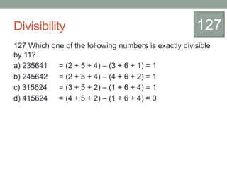 Divisibility
127 Which one of the following numbers is exactly divisible
by 11?
a) 235641 = (2 + 5 + 4) – (3 + 6 + 1) = 1
b) 245642 = (2 + 5 + 4) – (4 + 6 + 2) = 1
c) 315624 = (3 + 5 + 2) – (1 + 6 + 4) = 1
d) 415624 = (4 + 5 + 2) – (1 + 6 + 4) = 0
127
 