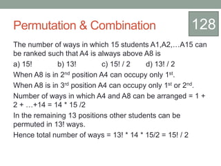 Permutation & Combination
The number of ways in which 15 students A1,A2,…A15 can
be ranked such that A4 is always above A8 is
a) 15! b) 13! c) 15! / 2 d) 13! / 2
When A8 is in 2nd position A4 can occupy only 1st.
When A8 is in 3rd position A4 can occupy only 1st or 2nd.
Number of ways in which A4 and A8 can be arranged = 1 +
2 + …+14 = 14 * 15 /2
In the remaining 13 positions other students can be
permuted in 13! ways.
Hence total number of ways = 13! * 14 * 15/2 = 15! / 2
128
 