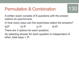 Permutation & Combination
A written exam consists of 6 questions with the answer
options as yes/no/none.
In how many ways can the examinees select the answers?
a)36 b) 63 c) 33 d) 66 .
There are 3 options for each question.
As selecting answer for each question is independent of
other, total ways = 36.
130
 