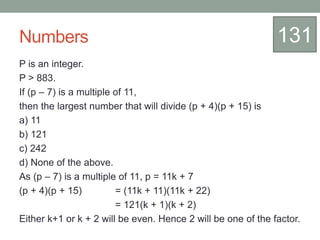 Numbers
P is an integer.
P > 883.
If (p – 7) is a multiple of 11,
then the largest number that will divide (p + 4)(p + 15) is
a) 11
b) 121
c) 242
d) None of the above.
As (p – 7) is a multiple of 11, p = 11k + 7
(p + 4)(p + 15) = (11k + 11)(11k + 22)
= 121(k + 1)(k + 2)
Either k+1 or k + 2 will be even. Hence 2 will be one of the factor.
131
 