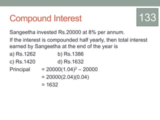 Compound Interest
Sangeetha invested Rs.20000 at 8% per annum.
If the interest is compounded half yearly, then total interest
earned by Sangeetha at the end of the year is
a) Rs.1262 b) Rs.1386
c) Rs.1420 d) Rs.1632
Principal = 20000(1.04)2 – 20000
= 20000(2.04)(0.04)
= 1632
133
 