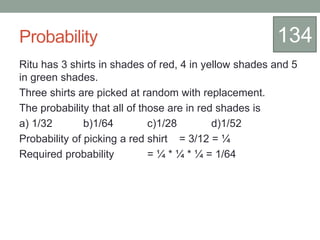 Probability
Ritu has 3 shirts in shades of red, 4 in yellow shades and 5
in green shades.
Three shirts are picked at random with replacement.
The probability that all of those are in red shades is
a) 1/32 b)1/64 c)1/28 d)1/52
Probability of picking a red shirt = 3/12 = ¼
Required probability = ¼ * ¼ * ¼ = 1/64
134
 