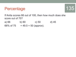 Percentage
If Anita scores 66 out of 100, then how much does she
score out of 75?
a) 66 b) 60 c) 50 d) 45
66% of 75 = 49.5 = 50 (approx).
135
 