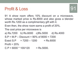 Profit & Loss
91 A show room offers 10% discount on a microwave,
whose marked price is Rs.8000 and also gives a blender
worth Rs.1200 as a complimentary gift with it.
Even then, the show room earns a profit of 20%.
The cost price per microwave is
a) Rs.7200 b) Rs.6000 c)Rs.5000 d) Rs.4000
S.P = M.P – Discount = 90% of 8000 = 7200
Exact S.P = 7200 – 1200 = Rs.6000
Profit = 20%
C.P = 6000 * 100/120 = Rs.5000.
91
 