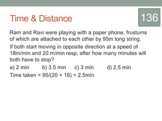 Time & Distance
Ram and Ravi were playing with a paper phone, frustums
of which are attached to each other by 95m long string.
If both start moving in opposite direction at a speed of
18m/min and 20 m/min resp, after how many minutes will
both have to stop?
a) 2 min b) 3.5 min c) 3 min d) 2.5 min
Time taken = 95/(20 + 18) = 2.5min
136
 