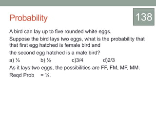 Probability
A bird can lay up to five rounded white eggs.
Suppose the bird lays two eggs, what is the probability that
that first egg hatched is female bird and
the second egg hatched is a male bird?
a) ¼ b) ½ c)3/4 d)2/3
As it lays two eggs, the possibilities are FF, FM, MF, MM.
Reqd Prob = ¼.
138
 