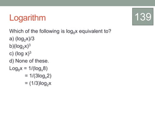 Logarithm
Which of the following is log8x equivalent to?
a) (log2x)/3
b)(log2x)3
c) (log x)3
d) None of these.
Log8x = 1/(logx8)
= 1/(3logx2)
= (1/3)log2x
139
 