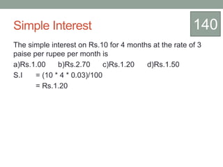 Simple Interest
The simple interest on Rs.10 for 4 months at the rate of 3
paise per rupee per month is
a)Rs.1.00 b)Rs.2.70 c)Rs.1.20 d)Rs.1.50
S.I = (10 * 4 * 0.03)/100
= Rs.1.20
140
 