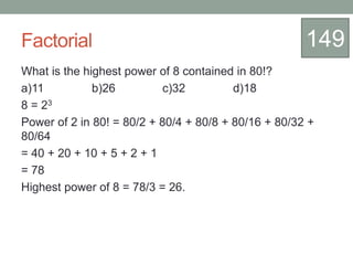 Factorial
What is the highest power of 8 contained in 80!?
a)11 b)26 c)32 d)18
8 = 23
Power of 2 in 80! = 80/2 + 80/4 + 80/8 + 80/16 + 80/32 +
80/64
= 40 + 20 + 10 + 5 + 2 + 1
= 78
Highest power of 8 = 78/3 = 26.
149
 