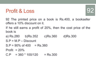 Profit & Loss
92 The printed price on a book is Rs.400, a bookseller
offers a 10% discount on it.
If he still earns a profit of 20%, then the cost price of the
book is
a) Rs.280 b)Rs.352 c)Rs.360 d)Rs.300
S.P = M.P – Discount
S.P = 90% of 400 = Rs.360
Profit = 20%
C.P = 360 * 100/120 = Rs.300
92
 
