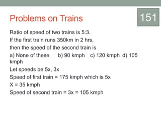 Problems on Trains
Ratio of speed of two trains is 5:3.
If the first train runs 350km in 2 hrs,
then the speed of the second train is
a) None of these b) 90 kmph c) 120 kmph d) 105
kmph
Let speeds be 5x, 3x
Speed of first train = 175 kmph which is 5x
X = 35 kmph
Speed of second train = 3x = 105 kmph
151
 