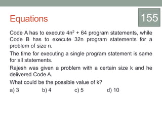 Equations
Code A has to execute 4n2 + 64 program statements, while
Code B has to execute 32n program statements for a
problem of size n.
The time for executing a single program statement is same
for all statements.
Rajesh was given a problem with a certain size k and he
delivered Code A.
What could be the possible value of k?
a) 3 b) 4 c) 5 d) 10
155
 