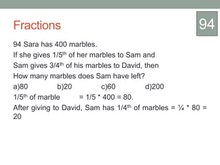 Fractions
94 Sara has 400 marbles.
If she gives 1/5th of her marbles to Sam and
Sam gives 3/4th of his marbles to David, then
How many marbles does Sam have left?
a)80 b)20 c)60 d)200
1/5th of marble = 1/5 * 400 = 80.
After giving to David, Sam has 1/4th of marbles = ¼ * 80 =
20
94
 