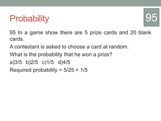 Probability
95 In a game show there are 5 prize cards and 20 blank
cards.
A contestant is asked to choose a card at random.
What is the probability that he won a prize?
a)3/5 b)2/5 c)1/5 d)4/5
Required probability = 5/25 = 1/5
95
 