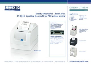 CITIZEN CT-S310
                                                                                                                                                                                                                        POS

                                                 Great performance - Small price                                                                                                       Applications
                                                                                                                                                                                                          •   Delivery slip
                              CT-S310: breaking the mould for POS printer pricing                                                                                                      •   Receipt
                                                                                                                                                                                                          •   Barcode
                                                                                                                                                                                       •   Coupon
                                                                                                                                                                                       •   Ticket         •   Weigh scales
                                                                                                                                                                                       •   Daily report   •   Kiosk
                                                                                                                                                                                       •   Kitchen

                                                                                                                                             Dual Interface -
                                                                                                                                             USB is default in addition to
                                                                                                                                             serial or parallel interface
                                                                                                                                             boards. This makes the
                                                                                                                                             CT-S310 a future-proof
                                                                                                                                             investment.
                                                                                                                                                                                                          Easy paper loading
                                                                                                                                                                                                          Just drop paper in
                                                                                                                                                                                                          and close the top
                                                                                                                                                                                                          cover.




                                                                                                                                             Internal Power Supply -
                                                                                                                                             All 80mm POS printers from
                                                                                                                                             Citizen offer an internal power
                                                                                                                                             supply. The CT-S310 has an
                                                                                                                                             detachable one. Once taken                                   Available in black
                                                                                                                                             off it is the smallest POS
                                                                                                                                             printer in its class.




                                                                               Standard type
                                                                                                                                                                                                          Vertical solution




Mettinger Straße 11   •   D-73728 Esslingen Germany   •   Te l . : + 4 9 ( 0 ) 7 1 1 / 3 9 0 6 - 4 0 0   •   Fa x : + 4 9 ( 0 ) 7 1 1 / 3 9 0 6 - 4 0 5   •   www.citizen-europe.com
 