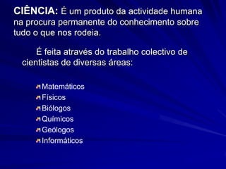 CIÊNCIA: É um produto da actividade humana
na procura permanente do conhecimento sobre
tudo o que nos rodeia.

     É feita através do trabalho colectivo de
 cientistas de diversas áreas:

      Matemáticos
      Físicos
      Biólogos
      Químicos
      Geólogos
      Informáticos
 