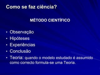 Como se faz ciência?

              MÉTODO CIENTÍFICO


• Observação
• Hipóteses
• Experiências
• Conclusão
• Teoria: quando o modelo estudado é assumido
  como correcto formula-se uma Teoria.
 