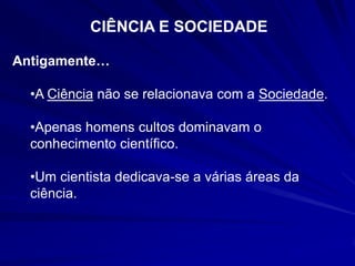 CIÊNCIA E SOCIEDADE

Antigamente…

  •A Ciência não se relacionava com a Sociedade.

  •Apenas homens cultos dominavam o
  conhecimento científico.

  •Um cientista dedicava-se a várias áreas da
  ciência.
 