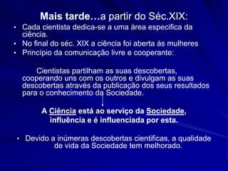 Mais tarde…a partir do Séc.XIX:
• Cada cientista dedica-se a uma área especifica da
  ciência.
• No final do séc. XIX a ciência foi aberta às mulheres
• Princípio da comunicação livre e cooperante:

      Cientistas partilham as suas descobertas,
  cooperando uns com os outros e divulgam as suas
  descobertas através da publicação dos seus resultados
  para o conhecimento da Sociedade.

        A Ciência está ao serviço da Sociedade,
          influência e é influenciada por esta.

• Devido a inúmeras descobertas cientificas, a qualidade
            de vida da Sociedade tem melhorado.
 