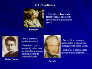 Os Cientistas

                                      • Formulou a Teoria da
                                      Relatividade, altamente
                                      revolucionário para a sua
                                      época.


                     Einstein


              • Foi a primeira
              mulher cientista.                     • Foi um dos primeiros
                                                    naturalistas a pensar na
              • Trabalhou com o                     evolução dos seres vivos.
              elemento rádio, que
              foi importante para o                 • Elaborou a Teoria sobre
              conhecimento da                       a origem das espécies.
              radioactividade.
Marie Curie
                                        Darwin
 