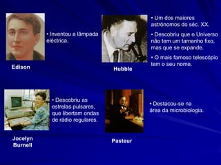 • Um dos maiores
                                            astrónomos do séc. XX.
          • Inventou a lâmpada              • Descobriu que o Universo
          eléctrica.                        não tem um tamanho fixo,
                                            mas que se expande.
                                            • O mais famoso telescópio
                                            tem o seu nome.
Edison                            Hubble




            • Descobriu as
                                            • Destacou-se na
            estrelas pulsares,
                                            área da microbiologia.
            que libertam ondas
            de rádio regulares.


Jocelyn                           Pasteur
Burnell
 