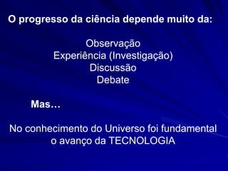 O progresso da ciência depende muito da:

                Observação
         Experiência (Investigação)
                Discussão
                  Debate

    Mas…

No conhecimento do Universo foi fundamental
        o avanço da TECNOLOGIA
 