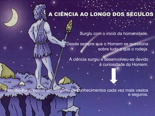 A CIÊNCIA AO LONGO DOS SÉCULOS


                                     Surgiu com o inicio da humanidade.

                               Desde sempre que o Homem se questiona
                                             sobre tudo o que o rodeia.

                                A ciência surgiu e desenvolveu-se devido
                                                à curiosidade do Homem.




Permitiu-lhe construir um conjunto de conhecimentos cada vez mais vastos
                                                              e seguros.
 