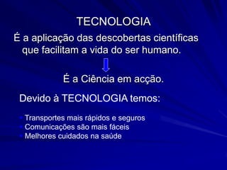 TECNOLOGIA
É a aplicação das descobertas científicas
  que facilitam a vida do ser humano.

             É a Ciência em acção.
 Devido à TECNOLOGIA temos:
  Transportes mais rápidos e seguros
  Comunicações são mais fáceis
  Melhores cuidados na saúde
 