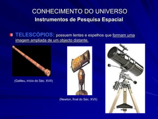 CONHECIMENTO DO UNIVERSO
               Instrumentos de Pesquisa Espacial

TELESCÓPIOS: possuem lentes e espelhos que formam uma
imagem ampliada de um objecto distante.




(Galileu, início do Séc. XVII)




                                 (Newton, final do Séc. XVII)
 