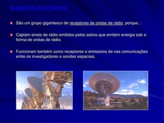 RADIOTELESCÓPIOS:

 São um grupo gigantesco de receptores de ondas de rádio, porque…

 Captam sinais de rádio emitidos pelos astros que emitem energia sob a
 forma de ondas de rádio.

 Funcionam também como receptores e emissores de nas comunicações
 entre os investigadores e sondas espaciais.
 