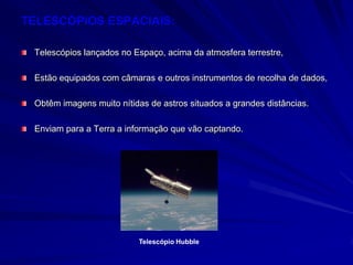 TELESCÓPIOS ESPACIAIS:

 Telescópios lançados no Espaço, acima da atmosfera terrestre,

 Estão equipados com câmaras e outros instrumentos de recolha de dados,

 Obtêm imagens muito nítidas de astros situados a grandes distâncias.

 Enviam para a Terra a informação que vão captando.




                          Telescópio Hubble
 