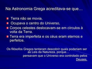 Na Astronomia Grega acreditava-se que…

   Terra não se movia,
   Ocupava o centro do Universo,
  Corpos celestes deslocavam-se em círculos à
  volta da Terra.
  Terra era imperfeita e os céus eram eternos e
  perfeitos.

Os filósofos Gregos tentaram descobrir quais poderiam ser
               as Leis da Natureza, porque…
            pensavam que o Universo era controlado pelos
                                                 Deuses.
 
