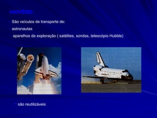 VAIVÉNS:
• São veículos de transporte de:
• astronautas
• aparelhos de exploração ( satélites, sondas, telescópio Hubble)




   • são reutilizáveis
 
