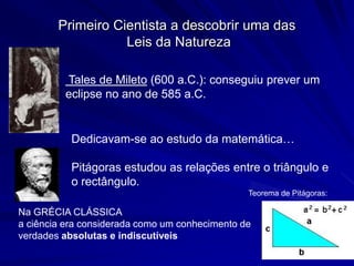 Primeiro Cientista a descobrir uma das
                   Leis da Natureza

         Tales de Mileto (600 a.C.): conseguiu prever um
         eclipse no ano de 585 a.C.


           Dedicavam-se ao estudo da matemática…

           Pitágoras estudou as relações entre o triângulo e
           o rectângulo.
                                                Teorema de Pitágoras:

Na GRÉCIA CLÁSSICA
a ciência era considerada como um conhecimento de
verdades absolutas e indiscutíveis
 