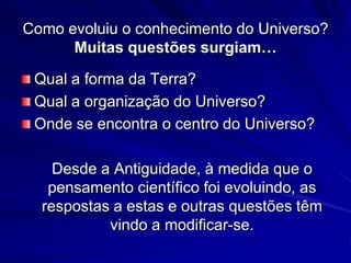 Como evoluiu o conhecimento do Universo?
      Muitas questões surgiam…

 Qual a forma da Terra?
 Qual a organização do Universo?
 Onde se encontra o centro do Universo?

    Desde a Antiguidade, à medida que o
   pensamento científico foi evoluindo, as
  respostas a estas e outras questões têm
           vindo a modificar-se.
 