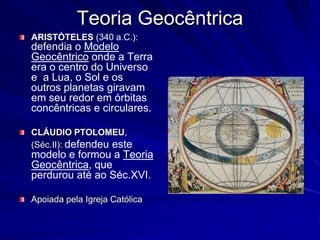 Teoria Geocêntrica
ARISTÓTELES (340 a.C.):
defendia o Modelo
Geocêntrico onde a Terra
era o centro do Universo
e a Lua, o Sol e os
outros planetas giravam
em seu redor em órbitas
concêntricas e circulares.

CLÁUDIO PTOLOMEU,
(Séc.II): defendeu este
modelo e formou a Teoria
Geocêntrica, que
perdurou até ao Séc.XVI.

Apoiada pela Igreja Católica
 