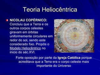 Teoria Heliocêntrica
NICOLAU COPÉRNICO:
Concluiu que a Terra e os
outros corpos celestes
giravam em órbitas
uniformemente circulares em
redor do sol, sendo este
considerado fixo. Propôs o
Modelo Heliocêntrico no
inicio do séc.XVI.
   Forte oposição por parte da Igreja Católica porque
    acreditava que a Terra era o corpo celeste mais
                importante do Universo
 