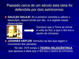Passado cerca de um século esta ideia foi
    defendida por dois astrónomos:

GALILEU GALILEI: foi o primeiro cientista a utilizar o
telescópio, desenvolvido por ele, e a registar essas
observações.
                        Concluiu que a Terra se movia
                        à volta do Sol, e que o Sol era o
                        centro do Universo

JOANNES KEPLER: formulou as leis que regem o
movimento dos planetas.
      No séc. XVII surgiu a TEORIA HELIOCÊNTRICA
 que apoiava a ideia que o Sol era o centro do Universo.
 