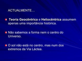 ACTUALMENTE…

Teoria Geocêntrica e Heliocêntrica assumem
apenas uma importância histórica.

Não sabemos a forma nem o centro do
Universo.

O sol não está no centro, mas num dos
extremos da Via Láctea.
 