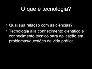 O que é tecnologia?
• Qual sua relação com as ciências?
• Tecnologia alia conhecimento científico e
conhecimento técnico para aplicação em
problemas/questões da vida prática.
 