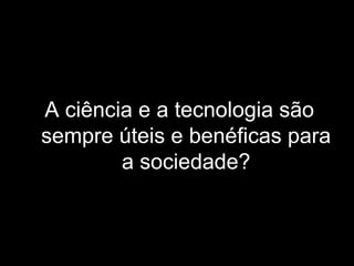 A ciência e a tecnologia são
sempre úteis e benéficas para
a sociedade?
 