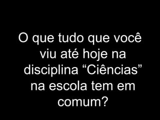 O que tudo que você
viu até hoje na
disciplina “Ciências”
na escola tem em
comum?
 