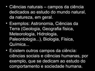 • Ciências naturais – campos da ciência
dedicados ao estudo do mundo natural,
da natureza, em geral.
• Exemplos: Astronomia, Ciências da
Terra (Geologia, Geografia física,
Meteorologia, Hidrologia,
Paleontologia...), Biologia, Física,
Química...
• Existem outros campos da ciência:
ciências sociais e ciências humanas, por
exemplo, que se dedicam ao estudo do
comportamento e sociedade humana.
 